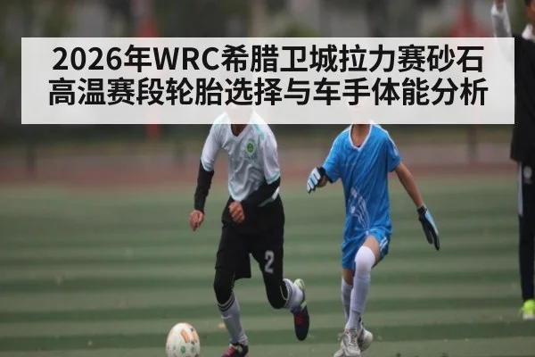 2026年WRC希腊卫城拉力赛砂石高温赛段轮胎选择与车手体能分析