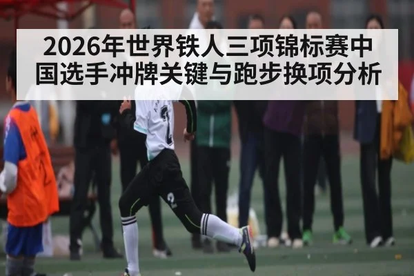 2026年世界铁人三项锦标赛中国选手冲牌关键与跑步换项分析